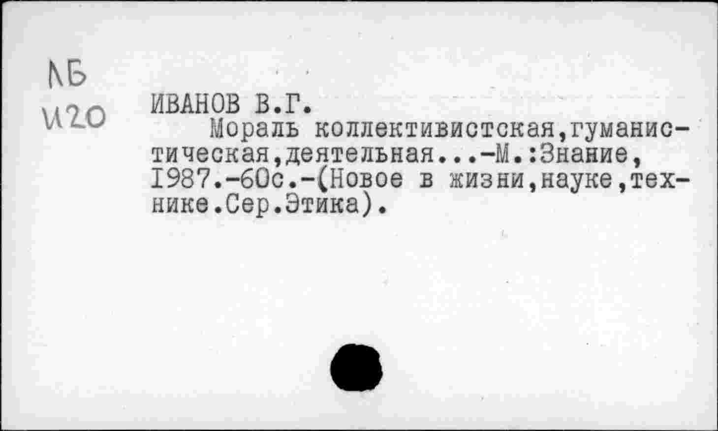 ﻿(\Б иго
ИВАНОВ В.Г.
Мораль коллективистская,гуманистическая,деятельная. . .—М.:3нание, 1987.-60с.-(Новое в жизни,науке,технике.Сер.Этика).